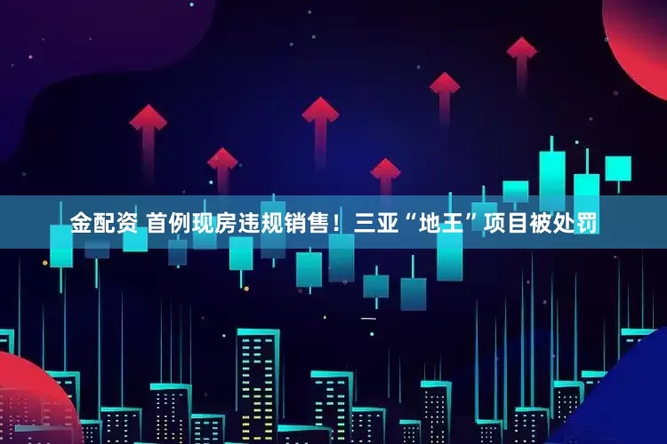 金配资 首例现房违规销售！三亚“地王”项目被处罚