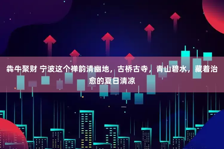 犇牛聚财 宁波这个禅韵清幽地，古桥古寺，青山碧水，藏着治愈的夏日清凉