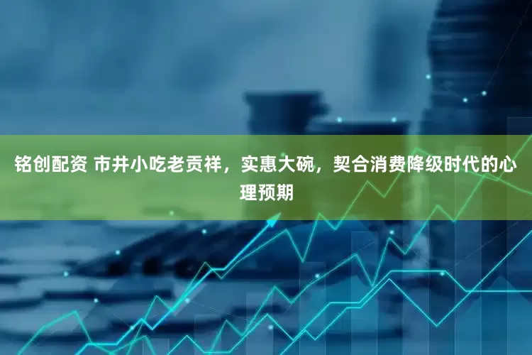 铭创配资 市井小吃老贡祥，实惠大碗，契合消费降级时代的心理预期