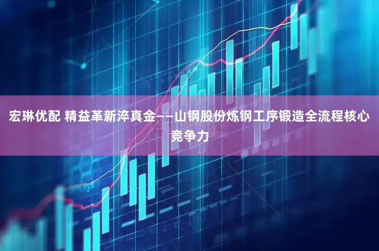 宏琳优配 精益革新淬真金——山钢股份炼钢工序锻造全流程核心竞争力