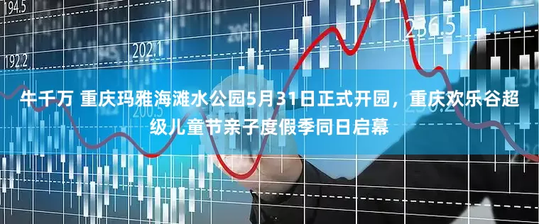牛千万 重庆玛雅海滩水公园5月31日正式开园，重庆欢乐谷超级儿童节亲子度假季同日启幕