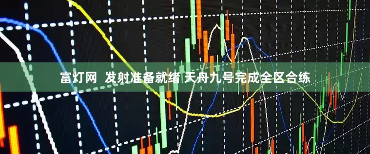 富灯网  发射准备就绪 天舟九号完成全区合练