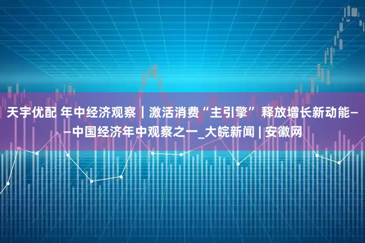 天宇优配 年中经济观察｜激活消费“主引擎” 释放增长新动能——中国经济年中观察之一_大皖新闻 | 安徽网