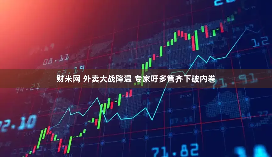 财米网 外卖大战降温 专家吁多管齐下破内卷