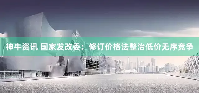 神牛资讯 国家发改委：修订价格法整治低价无序竞争