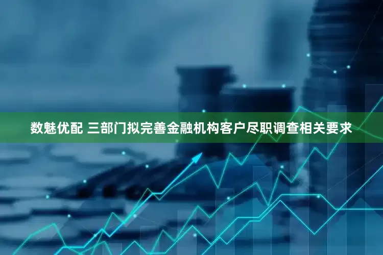 数魅优配 三部门拟完善金融机构客户尽职调查相关要求