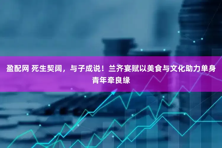 盈配网 死生契阔，与子成说！兰齐宴赋以美食与文化助力单身青年牵良缘