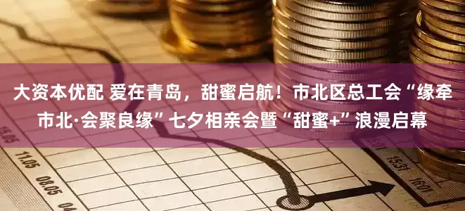 大资本优配 爱在青岛，甜蜜启航！市北区总工会“缘牵市北·会聚良缘”七夕相亲会暨“甜蜜+”浪漫启幕