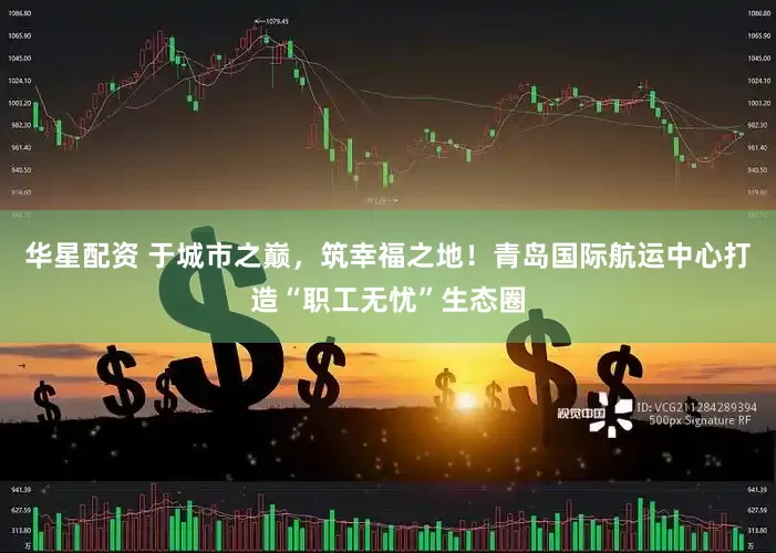 华星配资 于城市之巅，筑幸福之地！青岛国际航运中心打造“职工无忧”生态圈