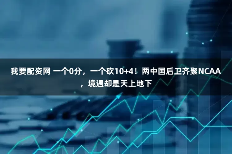 我要配资网 一个0分，一个砍10+4！两中国后卫齐聚NCAA，境遇却是天上地下