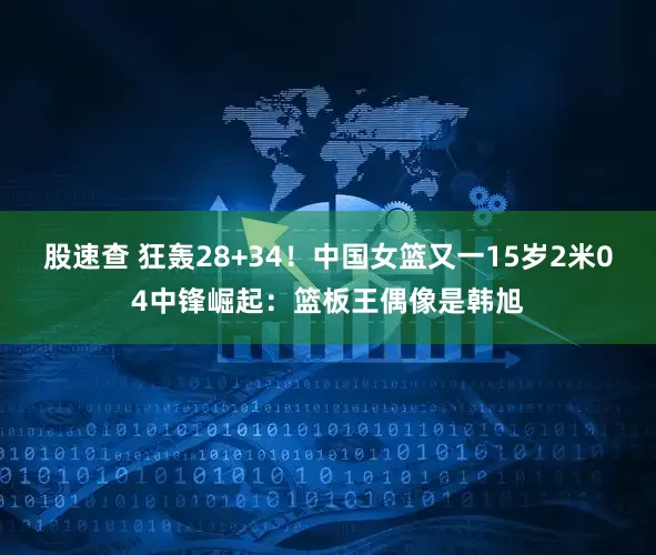 股速查 狂轰28+34！中国女篮又一15岁2米04中锋崛起：篮板王偶像是韩旭