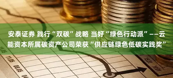 安泰证券 践行“双碳”战略 当好“绿色行动派”——云能资本所属碳资产公司荣获“供应链绿色低碳实践奖”