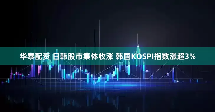 华泰配资 日韩股市集体收涨 韩国KOSPI指数涨超3%