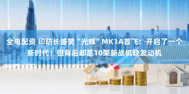 全电配资 印防长盛赞“光辉”MK1A首飞：开启了一个新时代！但背后却是10架新战机缺发动机