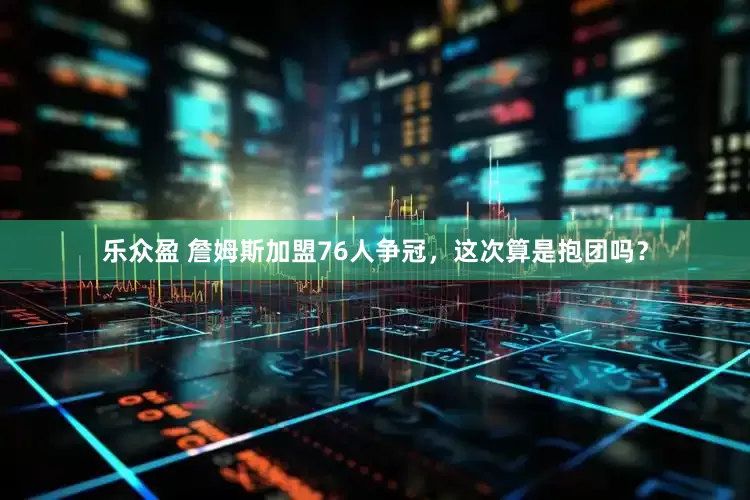 乐众盈 詹姆斯加盟76人争冠，这次算是抱团吗？