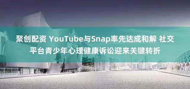 聚创配资 YouTube与Snap率先达成和解 社交平台青少年心理健康诉讼迎来关键转折